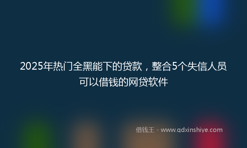 2025年热门全黑能下的贷款，整合5个失信人员可以借钱的网贷软件