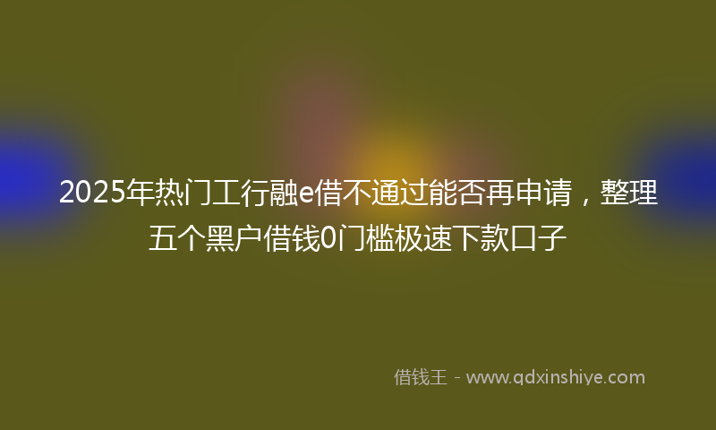 2025年热门工行融e借不通过能否再申请，整理五个黑户借钱0门槛极速下款口子