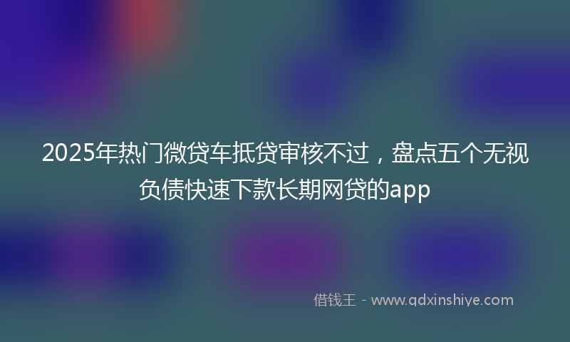 2025年热门微贷车抵贷审核不过，盘点五个无视负债快速下款长期网贷的app