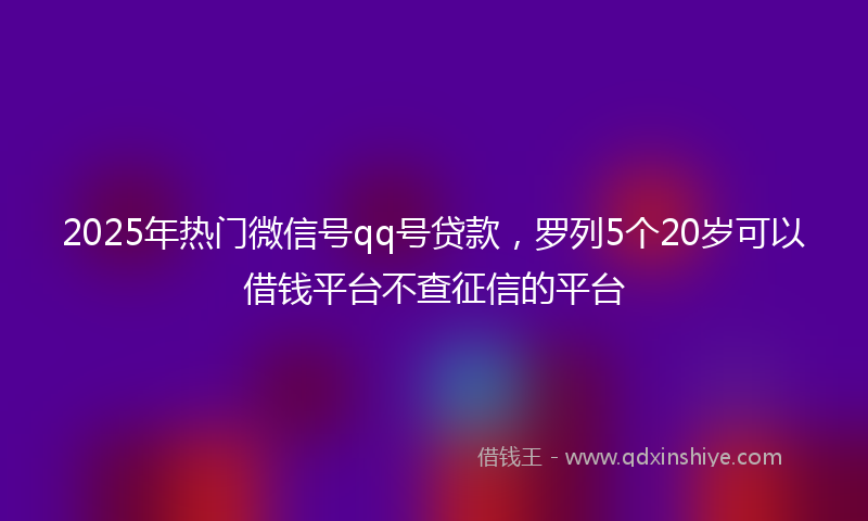 2025年热门微信号qq号贷款，罗列5个20岁可以借钱平台不查征信的平台