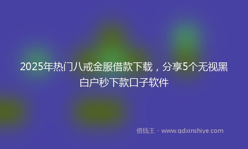 2025年热门八戒金服借款下载，分享5个无视黑白户秒下款口子软件