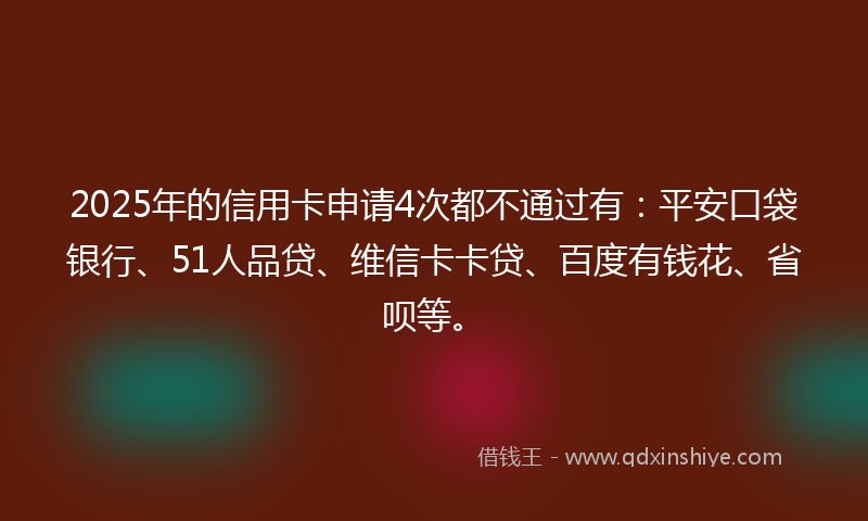 2025年的信用卡申请4次都不通过有：平安口袋银行、51人品贷、维信卡卡贷、百度有钱花、省呗等。
