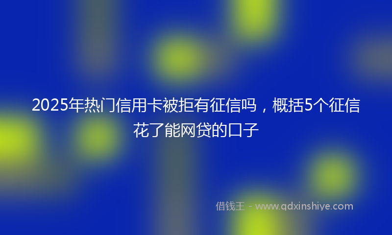 2025年热门信用卡被拒有征信吗，概括5个征信花了能网贷的口子