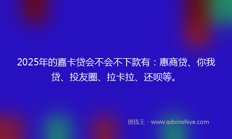 2025年的嘉卡贷会不会不下款有：惠商贷、你我贷、投友圈、拉卡拉、还呗等。