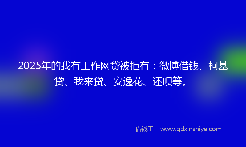 2025年的我有工作网贷被拒有：微博借钱、柯基贷、我来贷、安逸花、还呗等。