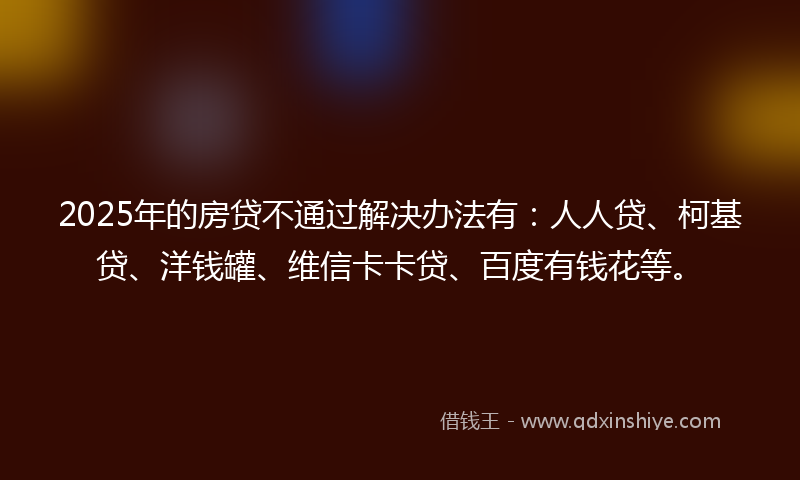 2025年的房贷不通过解决办法有：人人贷、柯基贷、洋钱罐、维信卡卡贷、百度有钱花等。