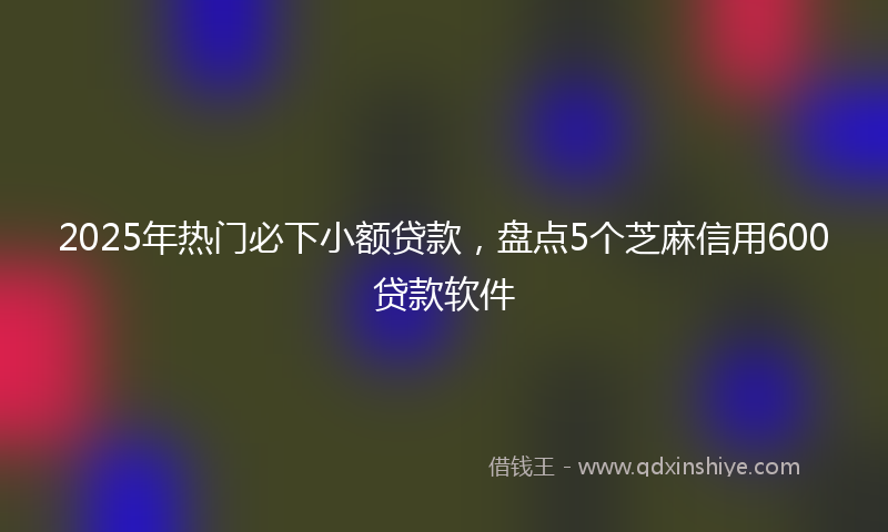 2025年热门必下小额贷款，盘点5个芝麻信用600贷款软件