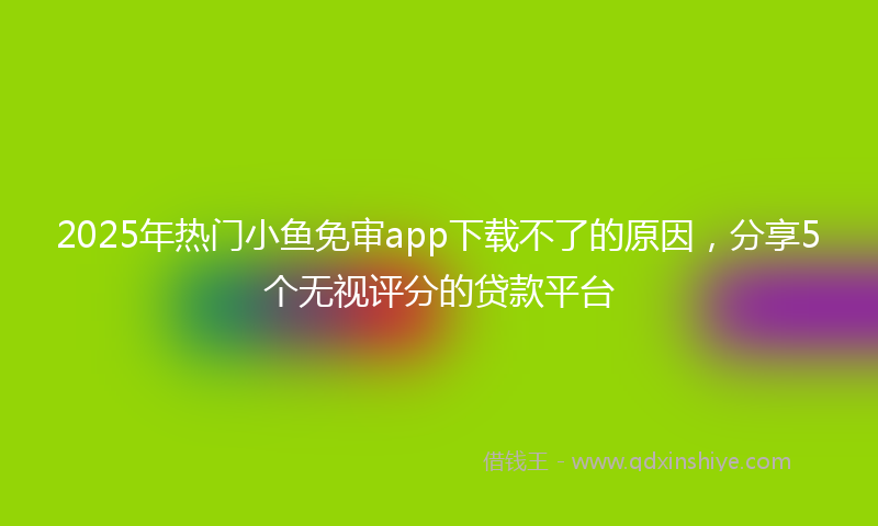 2025年热门小鱼免审app下载不了的原因，分享5个无视评分的贷款平台