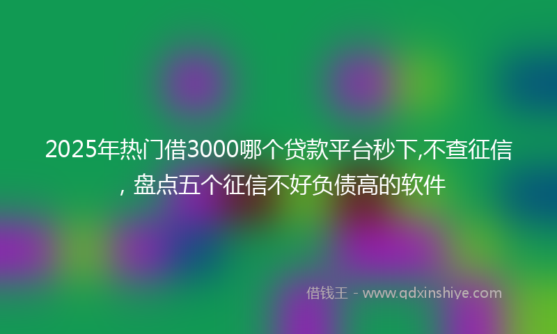 2025年热门借3000哪个贷款平台秒下,不查征信，盘点五个征信不好负债高的软件
