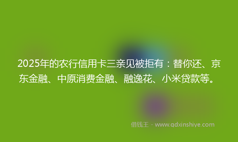 2025年的农行信用卡三亲见被拒有：替你还、京东金融、中原消费金融、融逸花、小米贷款等。