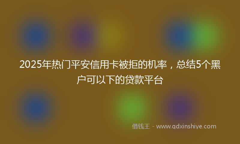 2025年热门平安信用卡被拒的机率，总结5个黑户可以下的贷款平台
