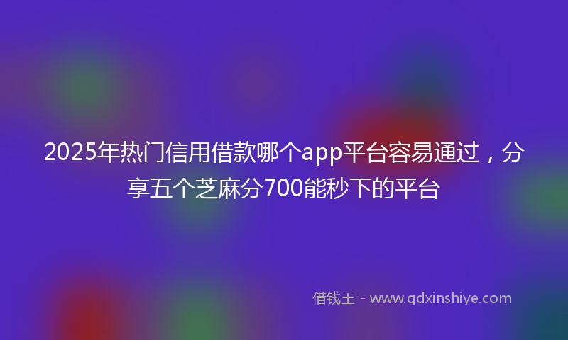 2025年热门信用借款哪个app平台容易通过，分享五个芝麻分700能秒下的平台