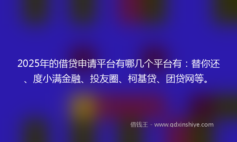 2025年的借贷申请平台有哪几个平台有：替你还、度小满金融、投友圈、柯基贷、团贷网等。