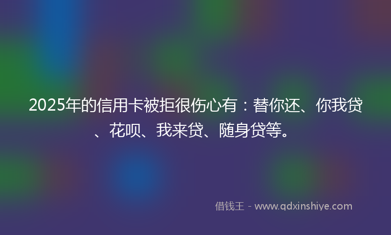 2025年的信用卡被拒很伤心有：替你还、你我贷、花呗、我来贷、随身贷等。