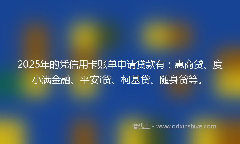 2025年的凭信用卡账单申请贷款有：惠商贷、度小满金融、平安i贷、柯基贷、随身贷等。