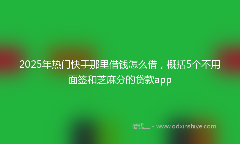 2025年热门快手那里借钱怎么借，概括5个不用面签和芝麻分的贷款app