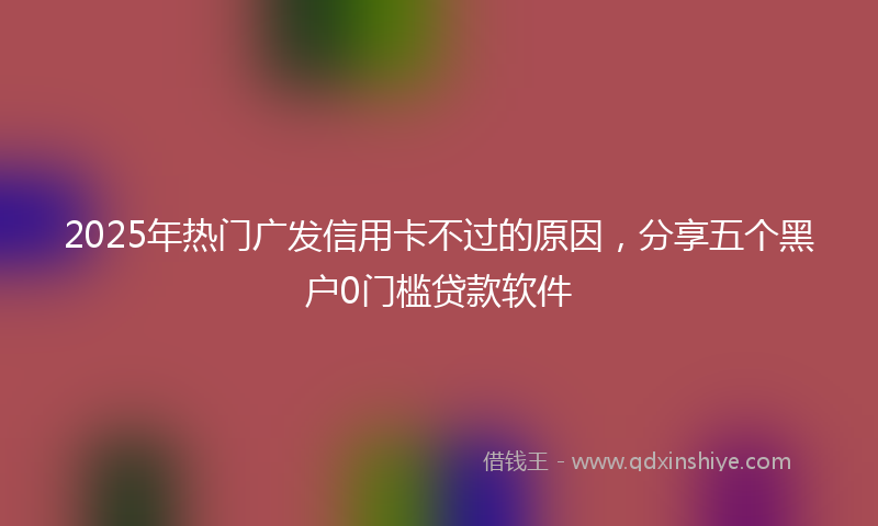 2025年热门广发信用卡不过的原因，分享五个黑户0门槛贷款软件