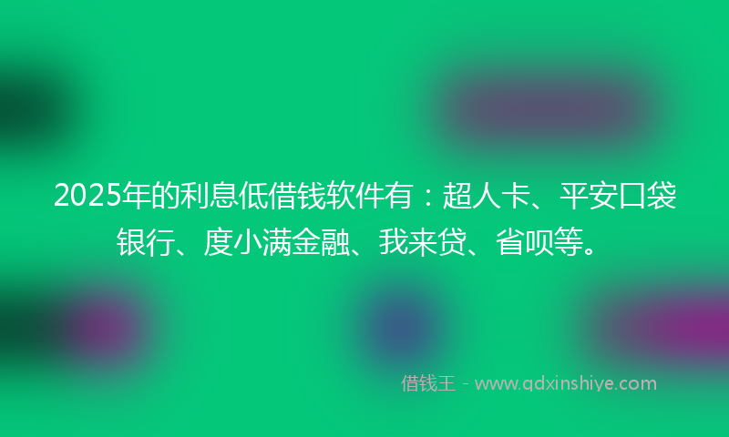 2025年的利息低借钱软件有：超人卡、平安口袋银行、度小满金融、我来贷、省呗等。