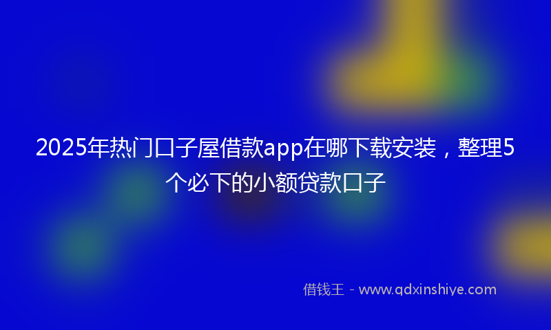 2025年热门口子屋借款app在哪下载安装，整理5个必下的小额贷款口子