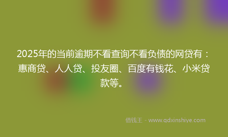 2025年的当前逾期不看查询不看负债的网贷有：惠商贷、人人贷、投友圈、百度有钱花、小米贷款等。