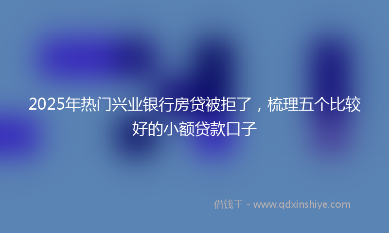 2025年热门兴业银行房贷被拒了，梳理五个比较好的小额贷款口子