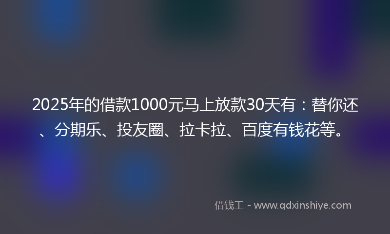2025年的借款1000元马上放款30天有：替你还、分期乐、投友圈、拉卡拉、百度有钱花等。
