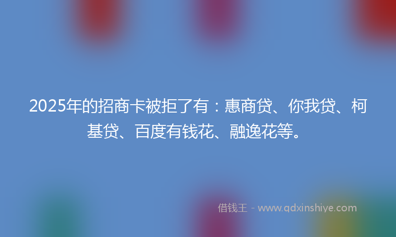 2025年的招商卡被拒了有：惠商贷、你我贷、柯基贷、百度有钱花、融逸花等。