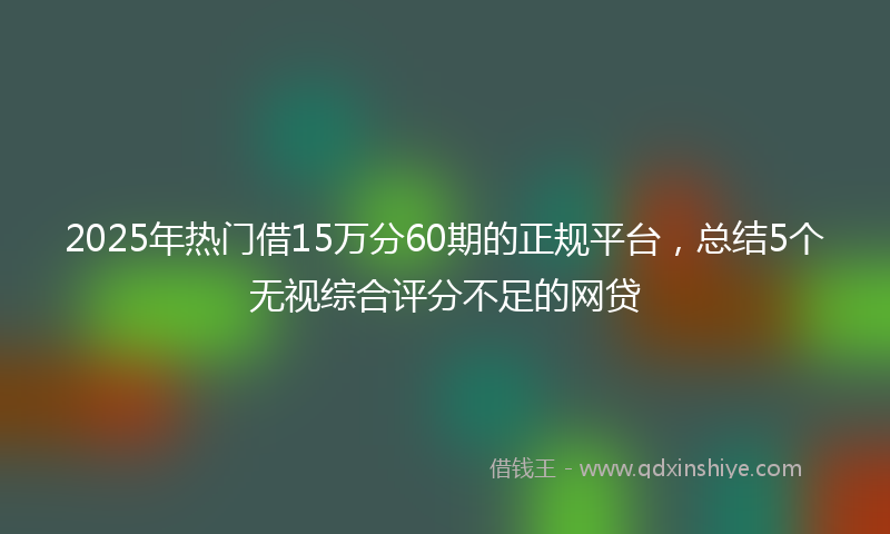 2025年热门借15万分60期的正规平台，总结5个无视综合评分不足的网贷