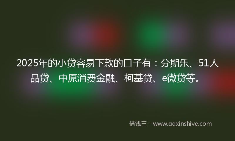 2025年的小贷容易下款的口子有：分期乐、51人品贷、中原消费金融、柯基贷、e微贷等。