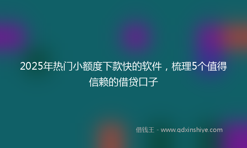 2025年热门小额度下款快的软件，梳理5个值得信赖的借贷口子
