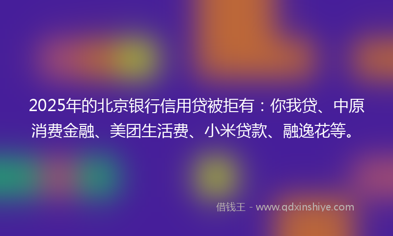 2025年的北京银行信用贷被拒有：你我贷、中原消费金融、美团生活费、小米贷款、融逸花等。