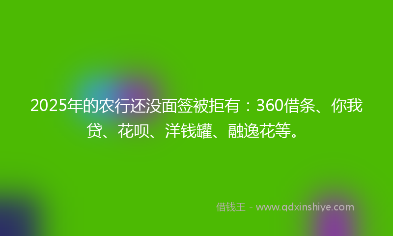 2025年的农行还没面签被拒有：360借条、你我贷、花呗、洋钱罐、融逸花等。
