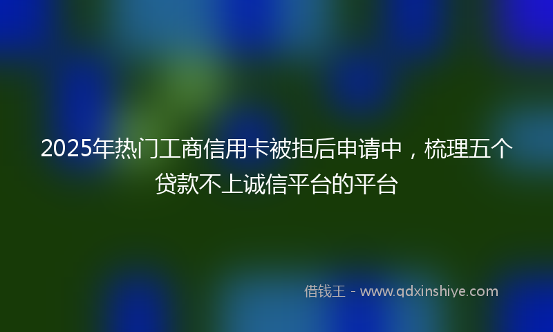2025年热门工商信用卡被拒后申请中，梳理五个贷款不上诚信平台的平台