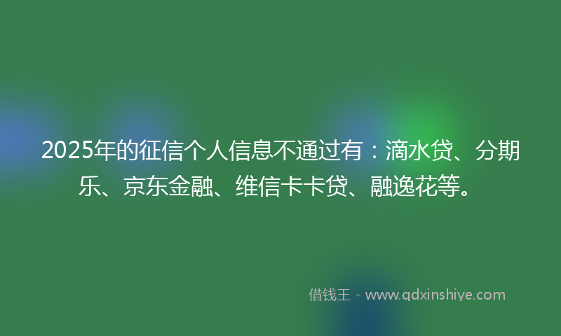 2025年的征信个人信息不通过有：滴水贷、分期乐、京东金融、维信卡卡贷、融逸花等。