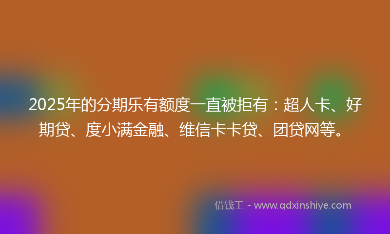2025年的分期乐有额度一直被拒有：超人卡、好期贷、度小满金融、维信卡卡贷、团贷网等。