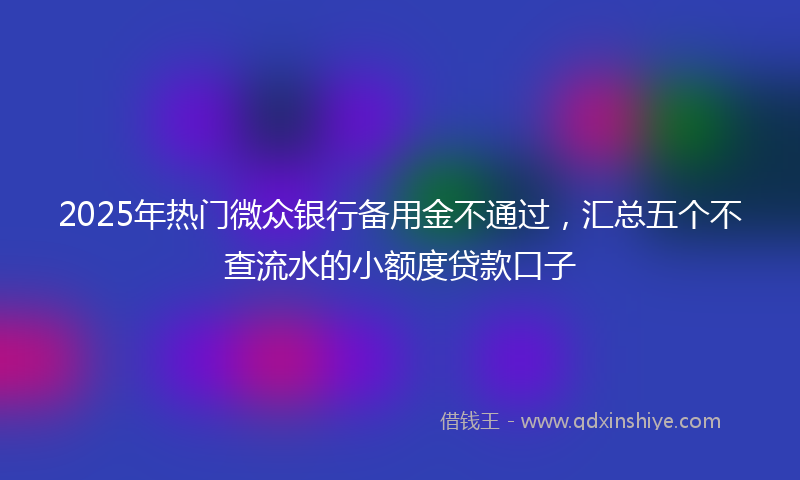 2025年热门微众银行备用金不通过，汇总五个不查流水的小额度贷款口子