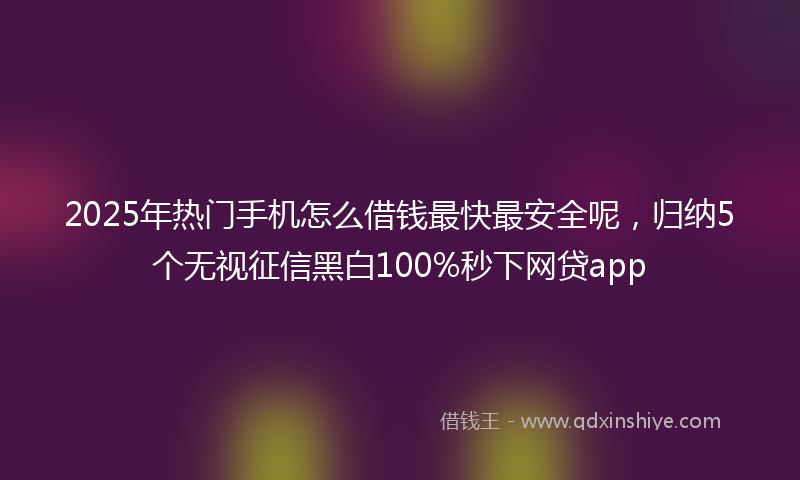 2025年热门手机怎么借钱最快最安全呢，归纳5个无视征信黑白100%秒下网贷app