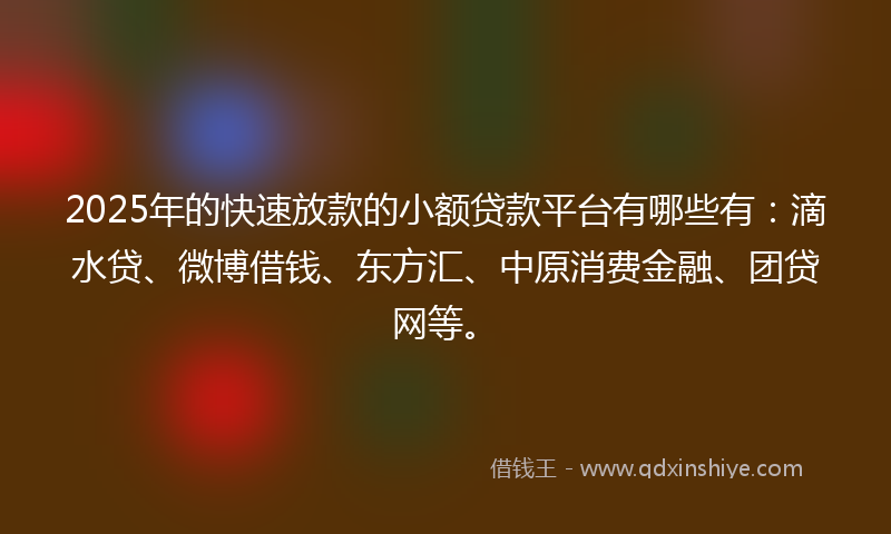 2025年的快速放款的小额贷款平台有哪些有：滴水贷、微博借钱、东方汇、中原消费金融、团贷网等。