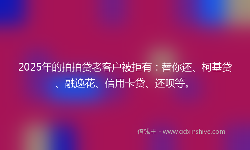 2025年的拍拍贷老客户被拒有：替你还、柯基贷、融逸花、信用卡贷、还呗等。