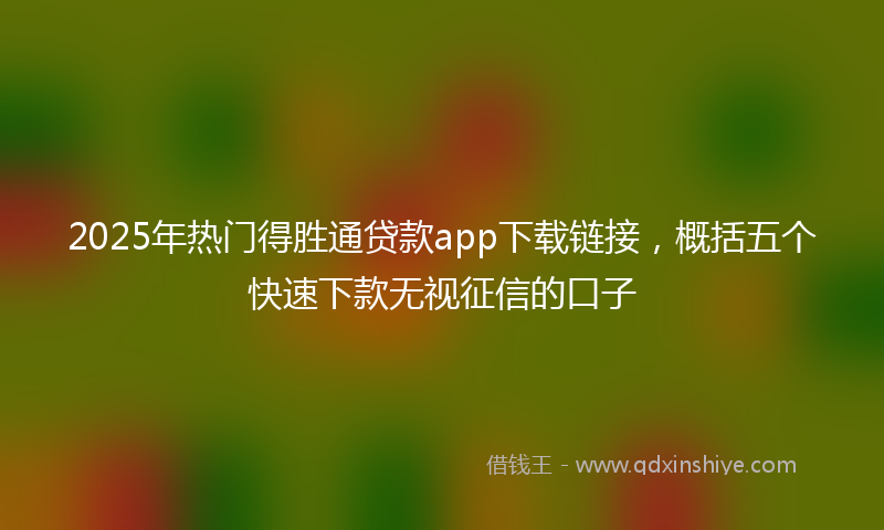 2025年热门得胜通贷款app下载链接，概括五个快速下款无视征信的口子