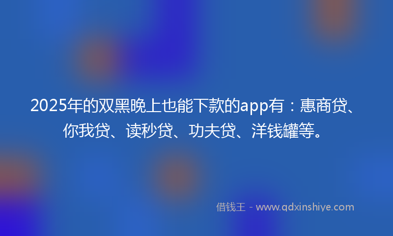 2025年的双黑晚上也能下款的app有：惠商贷、你我贷、读秒贷、功夫贷、洋钱罐等。
