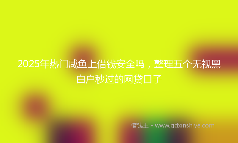 2025年热门咸鱼上借钱安全吗，整理五个无视黑白户秒过的网贷口子