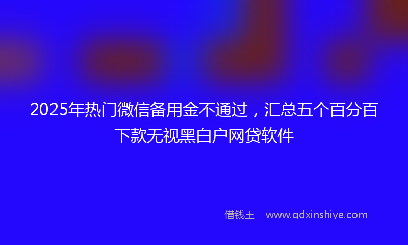 2025年热门微信备用金不通过，汇总五个百分百下款无视黑白户网贷软件