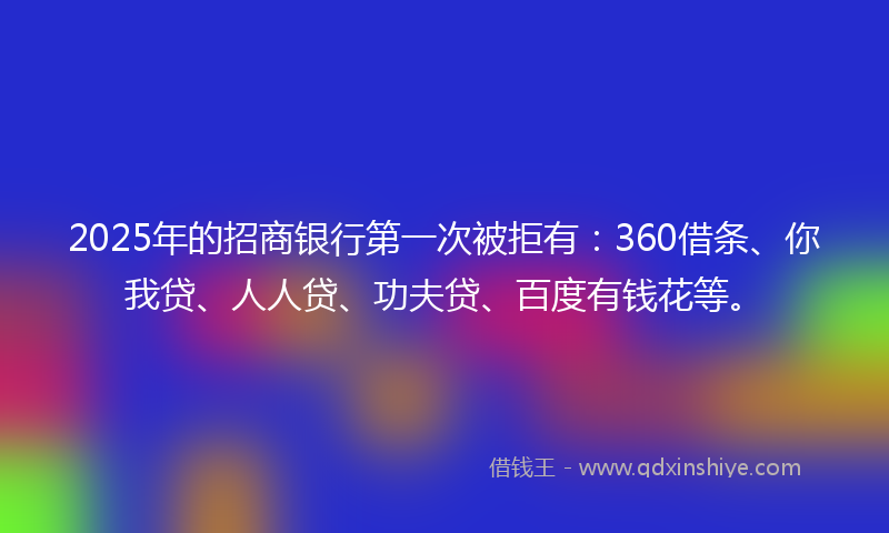 2025年的招商银行第一次被拒有：360借条、你我贷、人人贷、功夫贷、百度有钱花等。