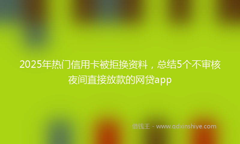 2025年热门信用卡被拒换资料，总结5个不审核夜间直接放款的网贷app