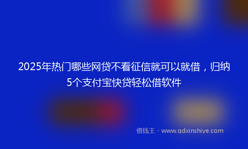 2025年热门哪些网贷不看征信就可以就借，归纳5个支付宝快贷轻松借软件