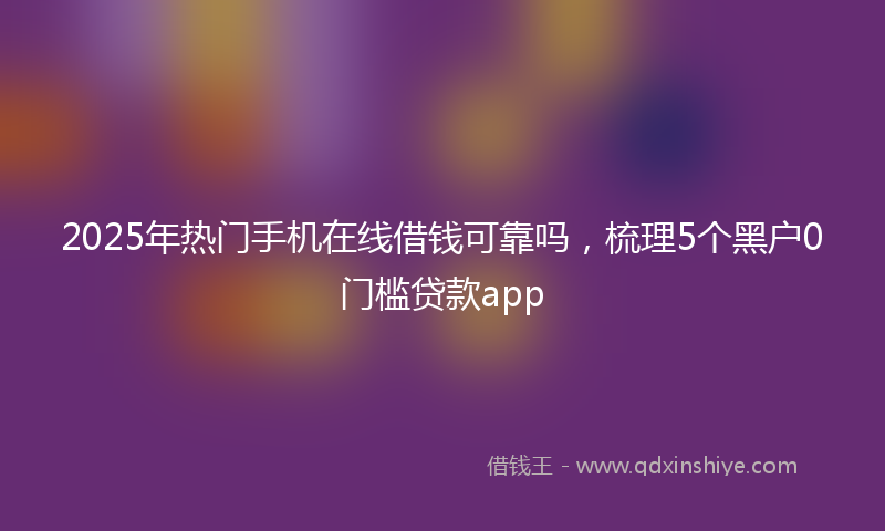 2025年热门手机在线借钱可靠吗，梳理5个黑户0门槛贷款app