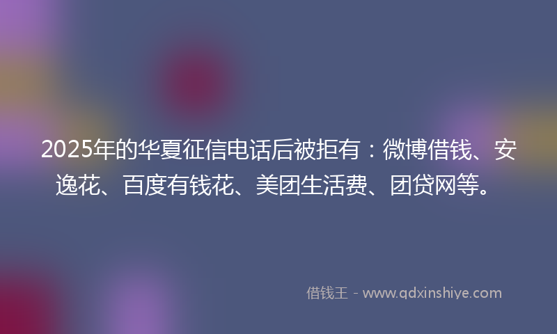 2025年的华夏征信电话后被拒有：微博借钱、安逸花、百度有钱花、美团生活费、团贷网等。
