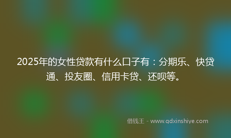 2025年的女性贷款有什么口子有：分期乐、快贷通、投友圈、信用卡贷、还呗等。
