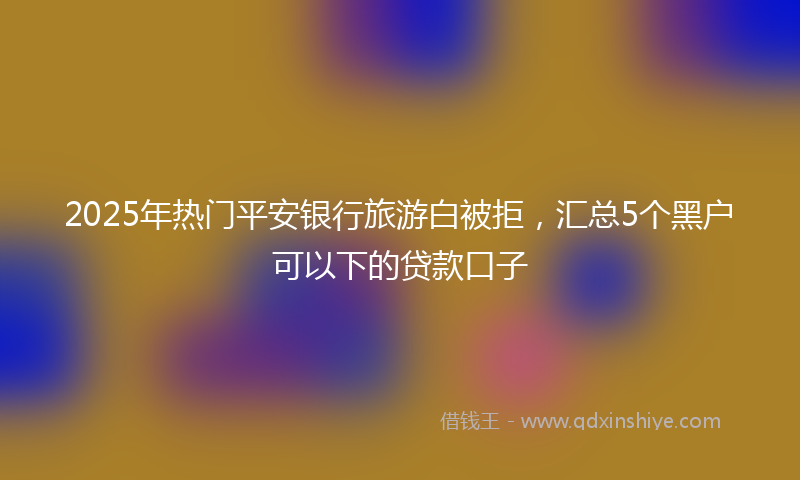 2025年热门平安银行旅游白被拒，汇总5个黑户可以下的贷款口子